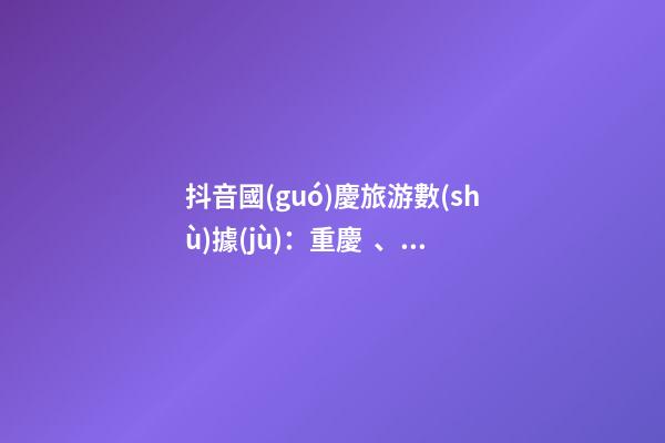 抖音國(guó)慶旅游數(shù)據(jù)：重慶、北京、上海等成最受歡迎城市